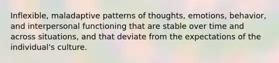 Inflexible, maladaptive patterns of thoughts, emotions, behavior, and interpersonal functioning that are stable over time and across situations, and that deviate from the expectations of the individual's culture.