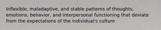 Inflexible, maladaptive, and stable patterns of thoughts, emotions, behavior, and interpersonal functioning that deviate from the expectations of the individual's culture