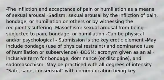 -The infliction and acceptance of pain or humiliation as a means of sexual arousal -Sadism: sexual arousal by the infliction of pain, bondage, or humiliation on others or by witnessing the recipient's suffering -Masochism: sexual arousal from being subjected to pain, bondage, or humiliation -Can be physical and/or psychological - Submission is the key erotic element -May include bondage (use of physical restraint) and dominance (use of humiliation or subservience) -BDSM: acronym given as an all-inclusive term for bondage, dominance (or discipline), and sadomasochism -May be practiced with all degrees of intensity "Safe, sane, consensual" with communication being key