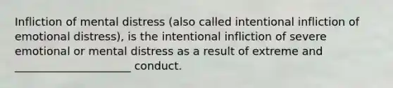 Infliction of mental distress (also called intentional infliction of emotional distress), is the intentional infliction of severe emotional or mental distress as a result of extreme and _____________________ conduct.