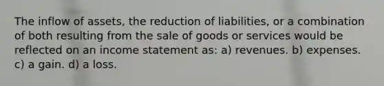 The inflow of assets, the reduction of liabilities, or a combination of both resulting from the sale of goods or services would be reflected on an income statement as: a) revenues. b) expenses. c) a gain. d) a loss.