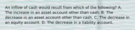 An inflow of cash would result from which of the following? A. The increase in an asset account other than cash. B. The decrease in an asset account other than cash. C. The decrease in an equity account. D. The decrease in a liability account.