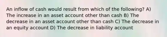 An inflow of cash would result from which of the following? A) The increase in an asset account other than cash B) The decrease in an asset account other than cash C) The decrease in an equity account D) The decrease in liability account