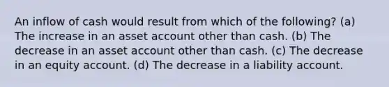 An inflow of cash would result from which of the following? (a) The increase in an asset account other than cash. (b) The decrease in an asset account other than cash. (c) The decrease in an equity account. (d) The decrease in a liability account.