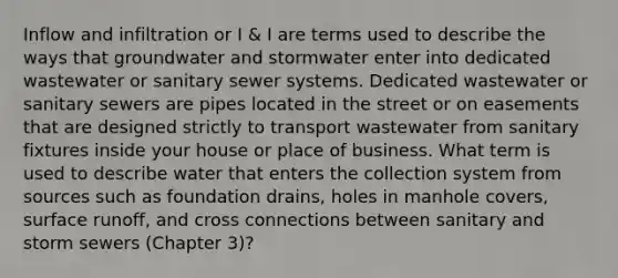 Inflow and infiltration or I & I are terms used to describe the ways that groundwater and stormwater enter into dedicated wastewater or sanitary sewer systems. Dedicated wastewater or sanitary sewers are pipes located in the street or on easements that are designed strictly to transport wastewater from sanitary fixtures inside your house or place of business. What term is used to describe water that enters the collection system from sources such as foundation drains, holes in manhole covers, surface runoff, and cross connections between sanitary and storm sewers (Chapter 3)?