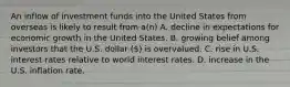 An inflow of investment funds into the United States from overseas is likely to result from a(n) A. decline in expectations for economic growth in the United States. B. growing belief among investors that the U.S. dollar () is overvalued. C. rise in U.S. interest rates relative to world interest rates. D. increase in the U.S. inflation rate.