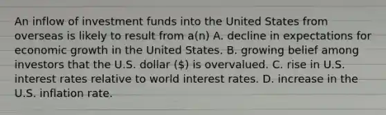 An inflow of investment funds into the United States from overseas is likely to result from a(n) A. decline in expectations for economic growth in the United States. B. growing belief among investors that the U.S. dollar () is overvalued. C. rise in U.S. interest rates relative to world interest rates. D. increase in the U.S. inflation rate.