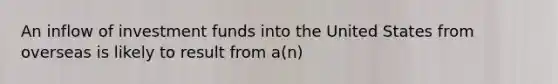 An inflow of investment funds into the United States from overseas is likely to result from a(n)