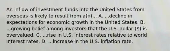 An inflow of investment funds into the United States from overseas is likely to result from a(n)... A. ...decline in expectations for economic growth in the United States. B. ...growing belief among investors that the U.S. dollar () is overvalued. C. ...rise in U.S. interest rates relative to world interest rates. D. ...increase in the U.S. inflation rate.