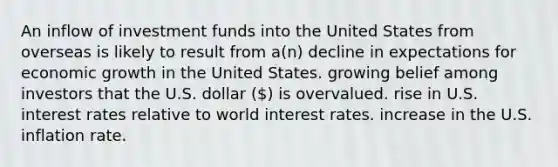 An inflow of investment funds into the United States from overseas is likely to result from a(n) decline in expectations for economic growth in the United States. growing belief among investors that the U.S. dollar () is overvalued. rise in U.S. interest rates relative to world interest rates. increase in the U.S. inflation rate.