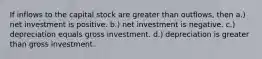 If inflows to the capital stock are greater than outflows, then a.) net investment is positive. b.) net investment is negative. c.) depreciation equals gross investment. d.) depreciation is greater than gross investment.