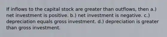 If inflows to the capital stock are greater than outflows, then a.) net investment is positive. b.) net investment is negative. c.) depreciation equals gross investment. d.) depreciation is greater than gross investment.