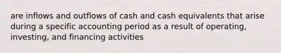 are inflows and outflows of cash and cash equivalents that arise during a specific accounting period as a result of operating, investing, and financing activities