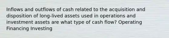 Inflows and outflows of cash related to the acquisition and disposition of long-lived assets used in operations and investment assets are what type of cash flow? Operating Financing Investing