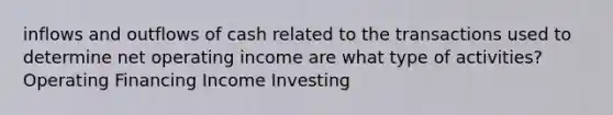 inflows and outflows of cash related to the transactions used to determine net operating income are what type of activities? Operating Financing Income Investing