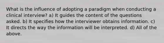 What is the influence of adopting a paradigm when conducting a clinical interview? a) It guides the content of the questions asked. b) It specifies how the interviewer obtains information. c) It directs the way the information will be interpreted. d) All of the above.