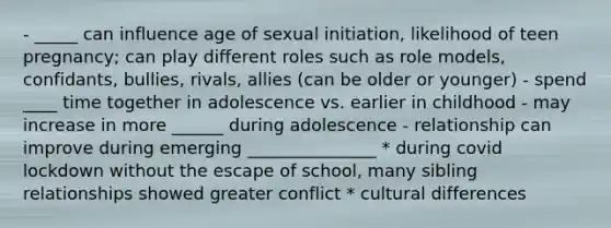 - _____ can influence age of sexual initiation, likelihood of teen pregnancy; can play different roles such as role models, confidants, bullies, rivals, allies (can be older or younger) - spend ____ time together in adolescence vs. earlier in childhood - may increase in more ______ during adolescence - relationship can improve during emerging _______________ * during covid lockdown without the escape of school, many sibling relationships showed greater conflict * cultural differences