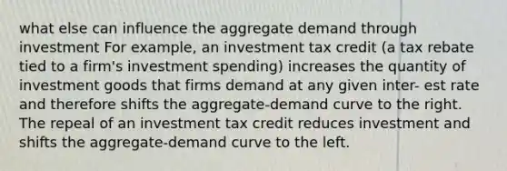 what else can influence the aggregate demand through investment For example, an investment tax credit (a tax rebate tied to a firm's investment spending) increases the quantity of investment goods that firms demand at any given inter- est rate and therefore shifts the aggregate-demand curve to the right. The repeal of an investment tax credit reduces investment and shifts the aggregate-demand curve to the left.