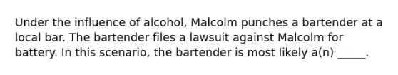 Under the influence of alcohol, Malcolm punches a bartender at a local bar. The bartender files a lawsuit against Malcolm for battery. In this scenario, the bartender is most likely a(n) _____.