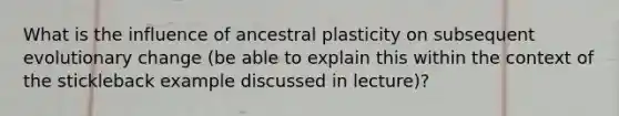 What is the influence of ancestral plasticity on subsequent evolutionary change (be able to explain this within the context of the stickleback example discussed in lecture)?