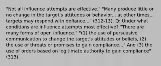 "Not all influence attempts are effective." "Many produce little or no change in the target's attitudes or behavior... at other times... targets may respond with defiance..." (312-13). Q: Under what conditions are influence attempts most effective? "There are many forms of open influence." "(1) the use of persuasive communication to change the target's attitudes or beliefs, (2) the use of threats or promises to gain compliance..." And (3) the use of orders based on legitimate authority to gain compliance" (313).