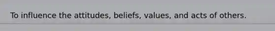 To influence the attitudes, beliefs, values, and acts of others.