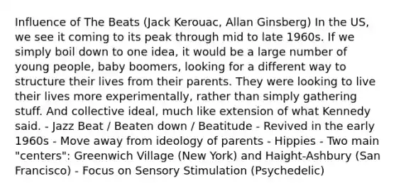 Influence of The Beats (Jack Kerouac, Allan Ginsberg) In the US, we see it coming to its peak through mid to late 1960s. If we simply boil down to one idea, it would be a large number of young people, baby boomers, looking for a different way to structure their lives from their parents. They were looking to live their lives more experimentally, rather than simply gathering stuff. And collective ideal, much like extension of what Kennedy said. - Jazz Beat / Beaten down / Beatitude - Revived in the early 1960s - Move away from ideology of parents - Hippies - Two main "centers": Greenwich Village (New York) and Haight-Ashbury (San Francisco) - Focus on Sensory Stimulation (Psychedelic)