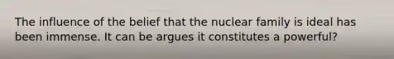 The influence of the belief that the nuclear family is ideal has been immense. It can be argues it constitutes a powerful?