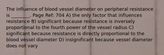 The influence of blood vessel diameter on peripheral resistance is ________. Page Ref: 704 A) the only factor that influences resistance B) significant because resistance is inversely proportional to the fourth power of the vessel radius C) significant because resistance is directly proportional to the blood vessel diameter D) insignificant because vessel diameter does not vary