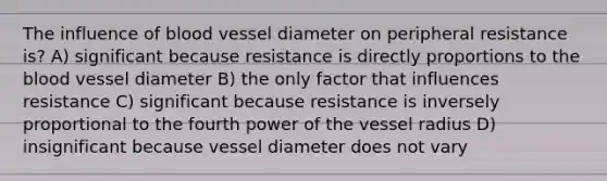 The influence of blood vessel diameter on peripheral resistance is? A) significant because resistance is directly proportions to the blood vessel diameter B) the only factor that influences resistance C) significant because resistance is inversely proportional to the fourth power of the vessel radius D) insignificant because vessel diameter does not vary