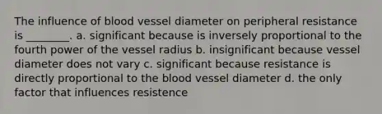 The influence of blood vessel diameter on peripheral resistance is ________. a. significant because is inversely proportional to the fourth power of the vessel radius b. insignificant because vessel diameter does not vary c. significant because resistance is directly proportional to <a href='https://www.questionai.com/knowledge/k7oXMfj7lk-the-blood' class='anchor-knowledge'>the blood</a> vessel diameter d. the only factor that influences resistence