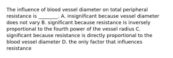 The influence of blood vessel diameter on total peripheral resistance is ________. A. insignificant because vessel diameter does not vary B. significant because resistance is inversely proportional to the fourth power of the vessel radius C. significant because resistance is directly proportional to the blood vessel diameter D. the only factor that influences resistance