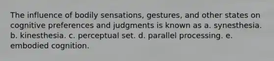 The influence of bodily sensations, gestures, and other states on cognitive preferences and judgments is known as a. synesthesia. b. kinesthesia. c. perceptual set. d. parallel processing. e. embodied cognition.