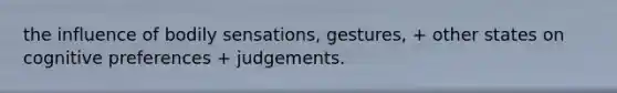 the influence of bodily sensations, gestures, + other states on cognitive preferences + judgements.