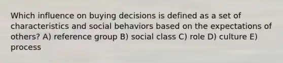 Which influence on buying decisions is defined as a set of characteristics and social behaviors based on the expectations of others? A) reference group B) social class C) role D) culture E) process