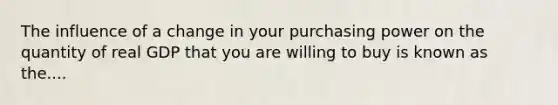 The influence of a change in your purchasing power on the quantity of real GDP that you are willing to buy is known as the....