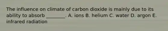 The influence on climate of carbon dioxide is mainly due to its ability to absorb ________. A. ions B. helium C. water D. argon E. infrared radiation