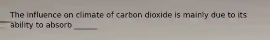 The influence on climate of carbon dioxide is mainly due to its ability to absorb ______