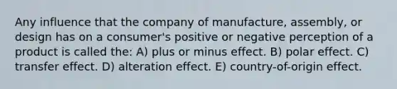 Any influence that the company of manufacture, assembly, or design has on a consumer's positive or negative perception of a product is called the: A) plus or minus effect. B) polar effect. C) transfer effect. D) alteration effect. E) country-of-origin effect.