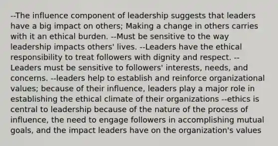 --The influence component of leadership suggests that leaders have a big impact on others; Making a change in others carries with it an ethical burden. --Must be sensitive to the way leadership impacts others' lives. --Leaders have the ethical responsibility to treat followers with dignity and respect. --Leaders must be sensitive to followers' interests, needs, and concerns. --leaders help to establish and reinforce organizational values; because of their influence, leaders play a major role in establishing the ethical climate of their organizations --ethics is central to leadership because of the nature of the process of influence, the need to engage followers in accomplishing mutual goals, and the impact leaders have on the organization's values