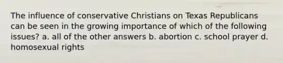 The influence of conservative Christians on Texas Republicans can be seen in the growing importance of which of the following issues? a. all of the other answers b. abortion c. school prayer d. homosexual rights