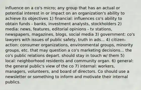 influence on a co's micro; any group that has an actual or potential interest in or impact on an organization's ability to achieve its objectives 1) financial: influences co's ability to obtain funds - banks, investment analysts, stockholders 2) media: news, features, editorial opinions - tv stations, newspapers, magazines, blogs, social media 3) government: co's lawyers with issues of public safety, truth in ads... 4) citizen-action: consumer organizations, environmental groups, minority groups, etc. that may question a co's marketing decisions... the co's public relations depart. should stay in touch w/ them 5) local: neighborhood residents and community organ. 6) general: the general public's view of the co 7) internal: workers, managers, volunteers, and board of directors. Co should use a newsletter or something to inform and motivate their internal publics.