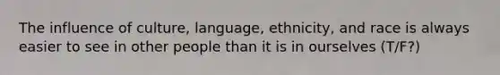 The influence of culture, language, ethnicity, and race is always easier to see in other people than it is in ourselves (T/F?)