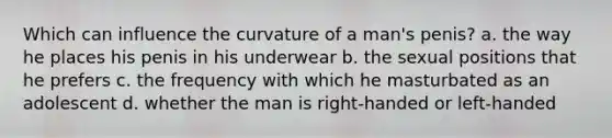 Which can influence the curvature of a man's penis? a. the way he places his penis in his underwear b. the sexual positions that he prefers c. the frequency with which he masturbated as an adolescent d. whether the man is right-handed or left-handed