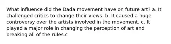 What influence did the Dada movement have on future art? a. It challenged critics to change their views. b. It caused a huge controversy over the artists involved in the movement. c. It played a major role in changing the perception of art and breaking all of the rules.c