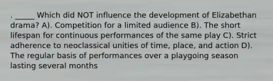 . _____ Which did NOT influence the development of Elizabethan drama? A). Competition for a limited audience B). The short lifespan for continuous performances of the same play C). Strict adherence to neoclassical unities of time, place, and action D). The regular basis of performances over a playgoing season lasting several months