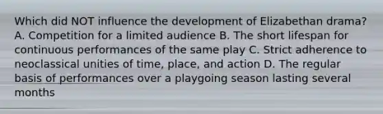 Which did NOT influence the development of Elizabethan drama? A. Competition for a limited audience B. The short lifespan for continuous performances of the same play C. Strict adherence to neoclassical unities of time, place, and action D. The regular basis of performances over a playgoing season lasting several months