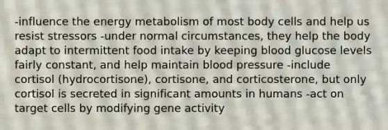 -influence the energy metabolism of most body cells and help us resist stressors -under normal circumstances, they help the body adapt to intermittent food intake by keeping blood glucose levels fairly constant, and help maintain blood pressure -include cortisol (hydrocortisone), cortisone, and corticosterone, but only cortisol is secreted in significant amounts in humans -act on target cells by modifying gene activity