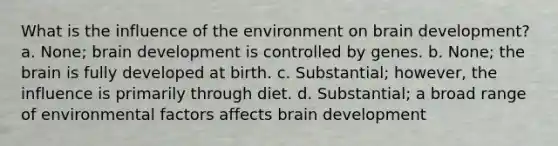 What is the influence of the environment on brain development? a. None; brain development is controlled by genes. b. None; the brain is fully developed at birth. c. Substantial; however, the influence is primarily through diet. d. Substantial; a broad range of environmental factors affects brain development