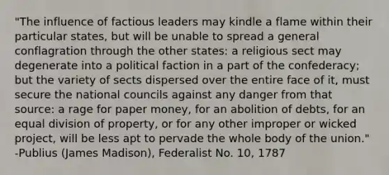 "The influence of factious leaders may kindle a flame within their particular states, but will be unable to spread a general conflagration through the other states: a religious sect may degenerate into a political faction in a part of the confederacy; but the variety of sects dispersed over the entire face of it, must secure the national councils against any danger from that source: a rage for paper money, for an abolition of debts, for an equal division of property, or for any other improper or wicked project, will be less apt to pervade the whole body of the union." -Publius (James Madison), Federalist No. 10, 1787